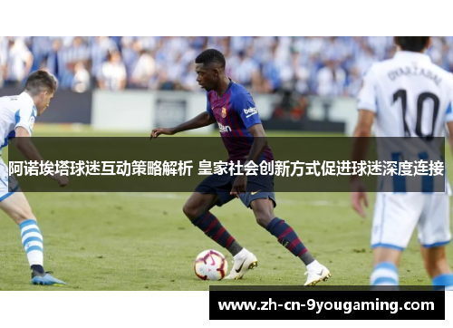 阿诺埃塔球迷互动策略解析 皇家社会创新方式促进球迷深度连接