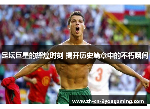 足坛巨星的辉煌时刻 揭开历史篇章中的不朽瞬间