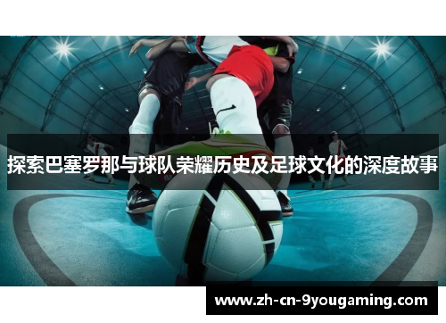 探索巴塞罗那与球队荣耀历史及足球文化的深度故事