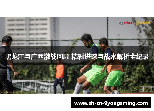 黑龙江与广西激战回顾 精彩进球与战术解析全纪录